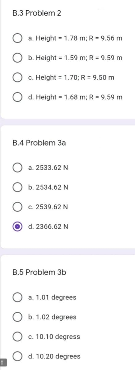 B.3 Problem 2
a. Height = 1.78 m; R = 9.56 m
b. Height = 1.59 m; R = 9.59 m
c. Height = 1.70; R = 9.50 m
d. Height = 1.68 m; R = 9.59 m
B.4 Problem 3a
a. 2533.62 N
b. 2534.62 N
c. 2539.62 N
d. 2366.62 N
B.5 Problem 3b
a. 1.01 degrees
b. 1.02 degrees
c. 10.10 degress
d. 10.20 degrees
