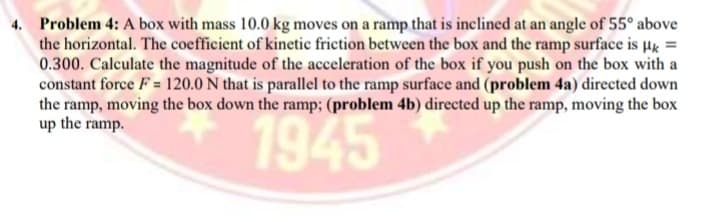 4. Problem 4: A box with mass 10.0 kg moves on a ramp that is inclined at an angle of 55° above
the horizontal. The coefficient of kinetic friction between the box and the ramp surface is µg =
0.300. Calculate the magnitude of the acceleration of the box if you push on the box with a
constant force F = 120.0 N that is parallel to the ramp surface and (problem 4a) directed down
the ramp, moving the box down the ramp; (problem 4b) directed up the ramp, moving the box
up the ramp.
1945
