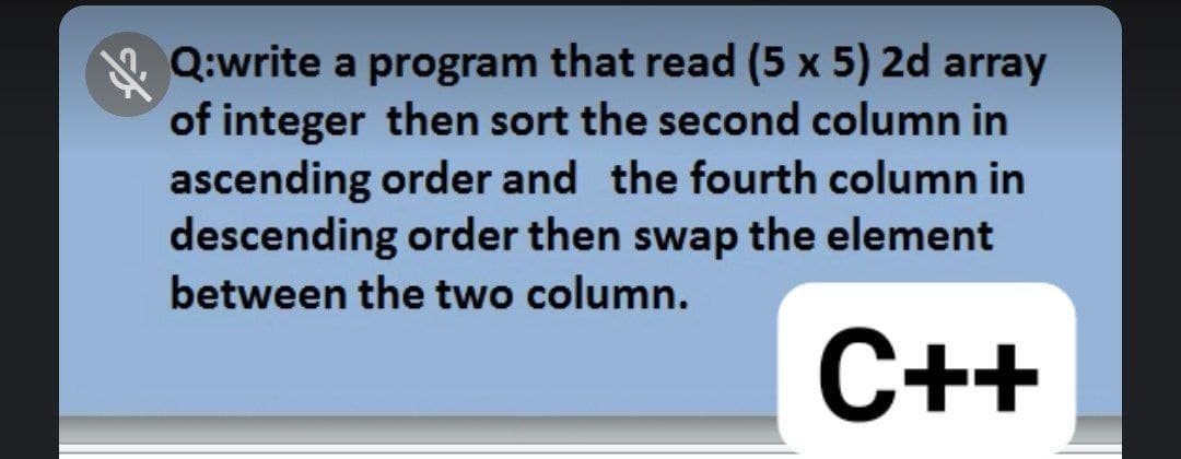 Q:write a program that read (5 x 5) 2d array
of integer then sort the second column in
ascending order and the fourth column in
descending order then swap the element
between the two column.
C++
