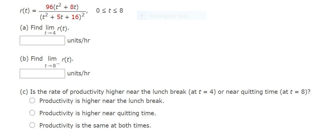 96(t + 8t)
r(t)
(t2 + 5t + 16)2
0sts 8
Rectangular Snip
(a) Find lim r(t).
t-4
units/hr
(b) Find lim r(t).
t-8
units/hr
(c) Is the rate of productivity higher near the lunch break (at t = 4) or near quitting time (at t = 8)?
O Productivity is higher near the lunch break.
Productivity is higher near quitting time.
O Productivity is the same at both times.
