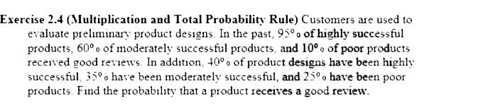 Exercise 2.4 (Multiplication and Total Probability Rule) Customers are used to
evaluate preliminary product designs. In the past, 95°o of highly successful
products, 60°o of moderately successful products, and 10°. of poor products
recerved good reviews. In addition, 40°. of product designs have been highly
successful, 35°. have been moderately successful, and 25°o have been poor
products. Find the probability that a product receives a good review.

