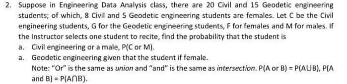 2. Suppose in Engineering Data Analysis class, there are 20 Civil and 15 Geodetic engineering
students; of which, 8 Civil and 5 Geodetic engineering students are females. Let C be the Civil
engineering students, G for the Geodetic engineering students, F for females and M for males. If
the Instructor selects one student to recite, find the probability that the student is
a. Civil engineering or a male, P(C or M).
a. Geodetic engineering given that the student if female.
Note: "Or" is the same as union and "and" is the same as intersection. P(A or B) = P(AUB), P(A
and B) = P(ANB).
