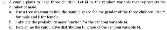 3. A couple plans to have three children. Let M be the random variable that represents the
number of male.
a. Use a tree diagram to find the sample space for the gender of the three children. Use M
for male and F for female.
b. Tabulate the probability mass function for the random variable M.
c. Determine the cumulative distribution function of the random variable M.
