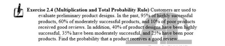 Exercise 2.4 (Multiplication and Total Probability Rule) Customers are used to
evaluate preliminary product designs. In the past, 95% of highly successful
products, 60% of moderately successful products, and 10% of poor products
received good reviews. In addition, 40% of product designs have been highly
successful, 35% have been moderately successful, and 25% have been poor
products. Find the probability that a product receives a good review.
