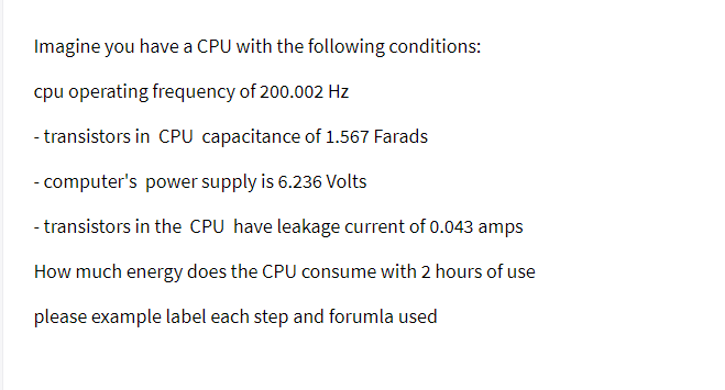 Imagine you have a CPU with the following conditions:
cpu operating frequency of 200.002 Hz
- transistors in CPU capacitance of 1.567 Farads
- computer's power supply is 6.236 Volts
- transistors in the CPU have leakage current of 0.043 amps
How much energy does the CPU consume with 2 hours of use
please example label each step and forumla used
