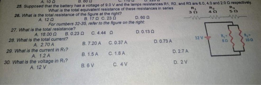 A. 10 Q
B. 60 Q
25. Supposed that the battery has a voltage of 9.0 V and the lamps resistances R1, R2, and R3 are 6.0, 4.0 and 2.00 respectively.
What is the total equivalent resistance of these resistances in series
26. What is the total resistance of the figure at the right?
R₁
R₂
R3
30
40
50
A. 12 Q
Β. 17 Ω C. 23 Ω
D. 60 Q
mm
For numbers 32-35, refer to the figure on the right:
27. What is the total resistance?
A. 18.00 Q
B. 0.23 Q
C.4.44 Ω
D. 0.13 0
28. What is the total current?
12 V-
A. 2.70 A
C. 0.37 A
D. 0.73 A
29. What is
the current in R₁?
A. 1.2 A
C. 1.8 A
30. What is
the voltage in R₁?
A. 12 V
B. 7.20 A
B. 1.5 A
B. 6 V
C. 4 V
D. 2.7 A
D. 2 V
R₁ *
80
R₂ =
10 0