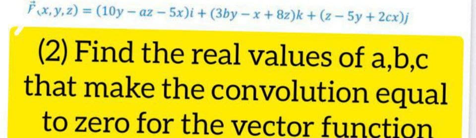 Fx, y, z) = (10y - az – 5x)i + (3by- x+8z)k + (z- 5y +2cx)j
%3D
(2) Find the real values of a,b,c
that make the convolution equal
to zero for the vector function
