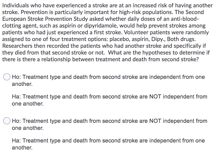 Individuals who have experienced a stroke are at an increased risk of having another
stroke. Prevention is particularly important for high-risk populations. The Second
European Stroke Prevention Study asked whether daily doses of an anti-blood-
clotting agent, such as aspirin or dipyridamole, would help prevent strokes among
patients who had just experienced a first stroke. Volunteer patients were randomly
assigned to one of four treatment options: placebo, aspirin, Dipy., Both drugs.
Researchers then recorded the patients who had another stroke and specifically if
they died from that second stroke or not. What are the hypotheses to determine if
there is there a relationship between treatment and death from second stroke?
Ho: Treatment type and death from second stroke are independent from one
another.
Ha: Treatment type and death from second stroke are NOT independent from
one another.
Ho: Treatment type and death from second stroke are NOT independent from
one another.
Ha: Treatment type and death from second stroke are independent from one
another.
