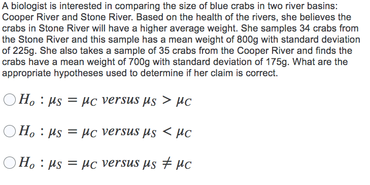 A biologist is interested in comparing the size of blue crabs in two river basins:
Cooper River and Stone River. Based on the health of the rivers, she believes the
crabs in Stone River will have a higher average weight. She samples 34 crabs from
the Stone River and this sample has a mean weight of 800g with standard deviation
of 225g. She also takes a sample of 35 crabs from the Cooper River and finds the
crabs have a mean weight of 700g with standard deviation of 175g. What are the
appropriate hypotheses used to determine if her claim is correct.
O H. : µs = µc versus µs > µc
O H. : µs = µc versus µs < µc
O H. : µs = µc versus µs # µc
