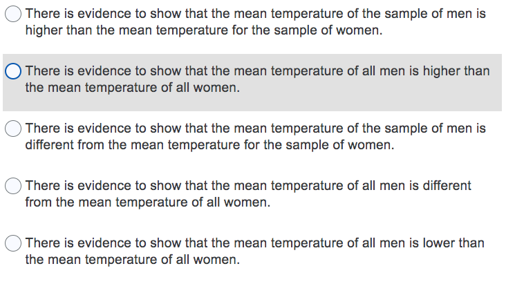 OThere is evidence to show that the mean temperature of the sample of men is
higher than the mean temperature for the sample of women.
There is evidence to show that the mean temperature of all men is higher than
the mean temperature of all women.
OThere is evidence to show that the mean temperature of the sample of men is
different from the mean temperature for the sample of women.
O There is evidence to show that the mean temperature of all men is different
from the mean temperature of all women.
OThere is evidence to show that the mean temperature of all men is lower than
the mean temperature of all women.
