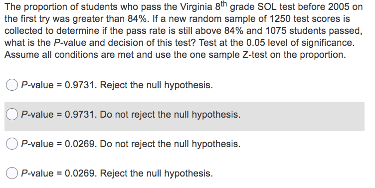 The proportion of students who pass the Virginia 8th grade SOL test before 2005 on
the first try was greater than 84%. If a new random sample of 1250 test scores is
collected to determine if the pass rate is still above 84% and 1075 students passed,
what is the P-value and decision of this test? Test at the 0.05 level of significance.
Assume all conditions are met and use the one sample Z-test on the proportion.
P-value = 0.9731. Reject the null hypothesis.
P-value = 0.9731. Do not reject the null hypothesis.
P-value = 0.0269. Do not reject the null hypothesis.
P-value = 0.0269. Reject the null hypothesis.
