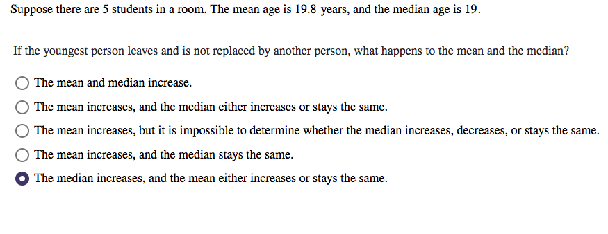 Suppose there are 5 students in a room. The mean age is 19.8 years, and the median age is 19.
If the youngest person leaves and is not replaced by another person, what happens to the mean and the median?
O The mean and median increase.
The mean increases, and the median either increases or stays the same.
The mean increases, but it is impossible to determine whether the median increases, decreases, or stays the same.
The mean increases, and the median stays the same.
The median increases, and the mean either increases or stays the same.
