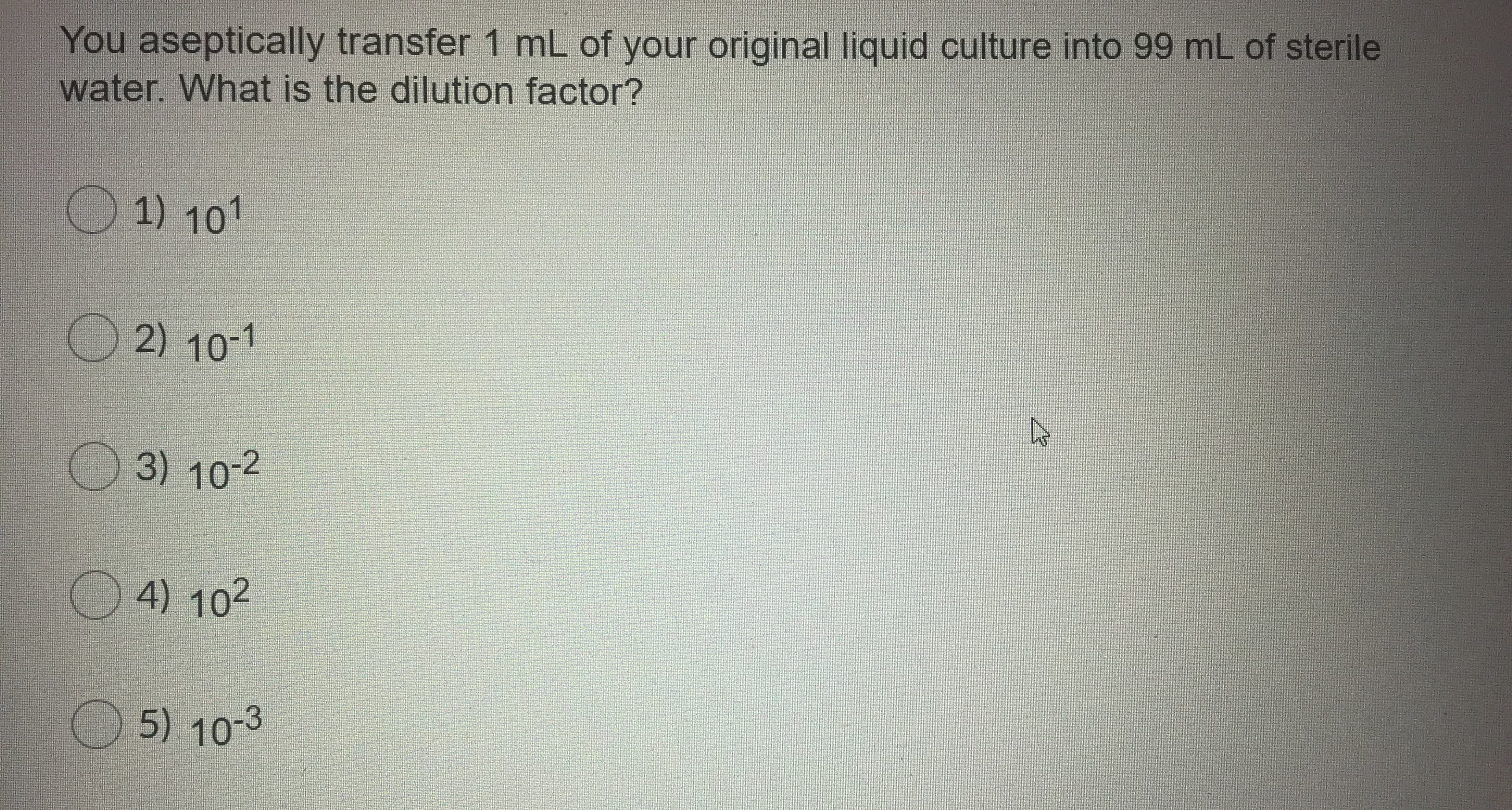 You aseptically transfer 1 mL of your original liquid culture into 99 mL of sterile
water. What is the dilution factor?

