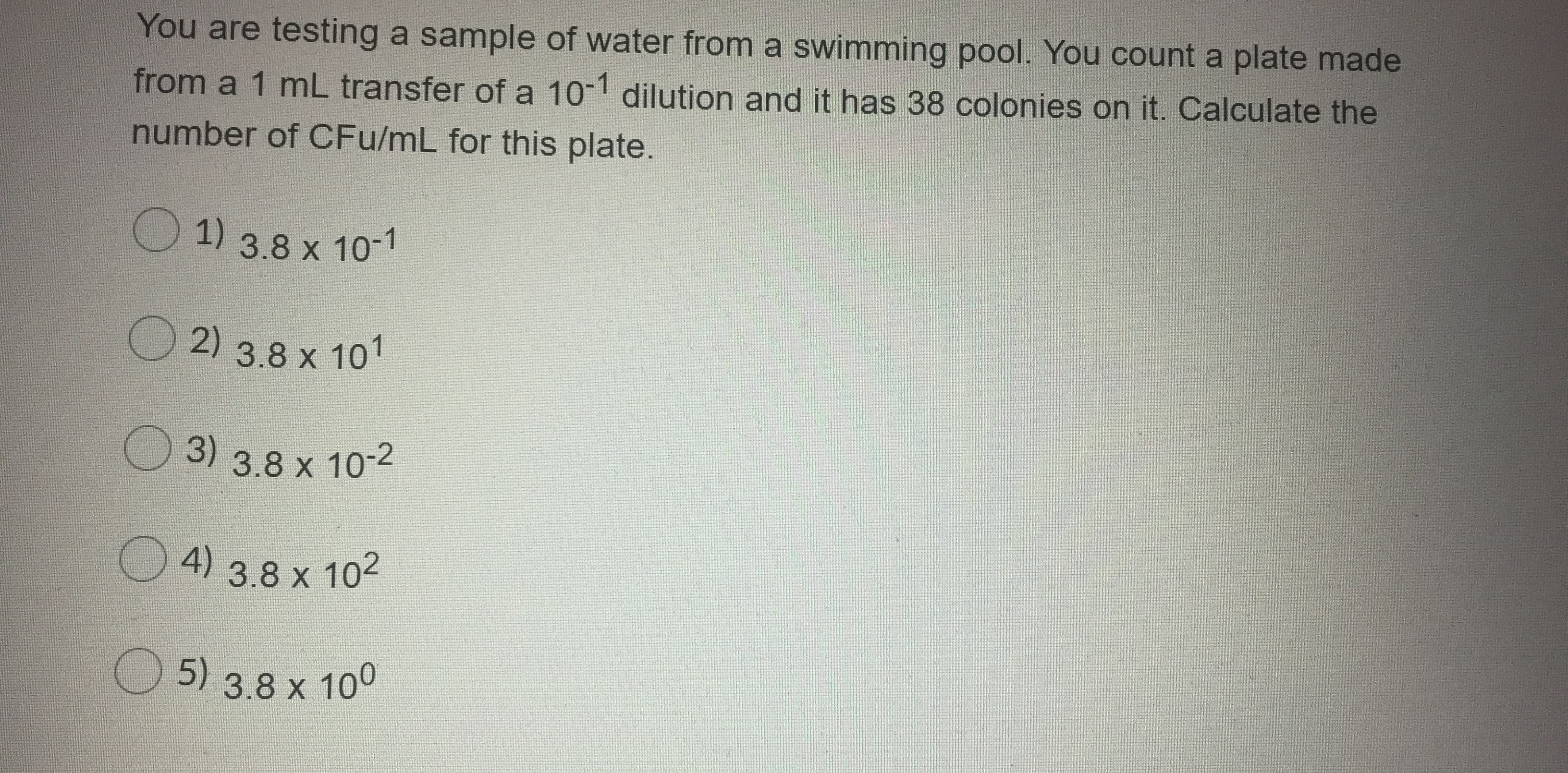 You are testing a sample of water from a swimming pool. You count a plate made
from a 1 mL transfer of a 10-1 dilution and it has 38 colonies on it. Calculate the
number of CFu/mL for this plate.
