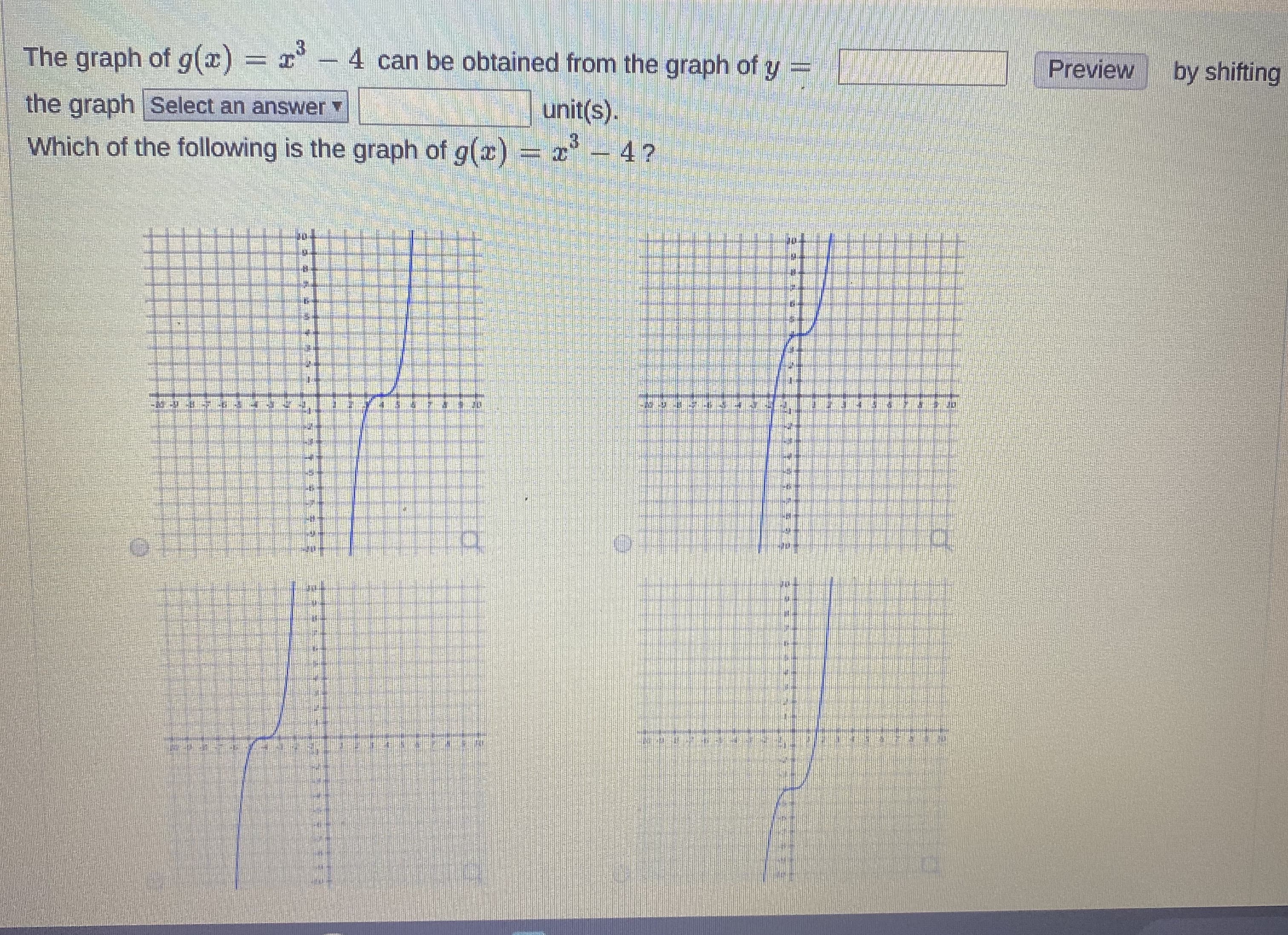 The graph of g(x) = x- 4 can be obtained from the graph of y =
Preview
by shifting
the graph Select an answer
unit(s).
Which of the following is the graph of g(x) = x 4?
