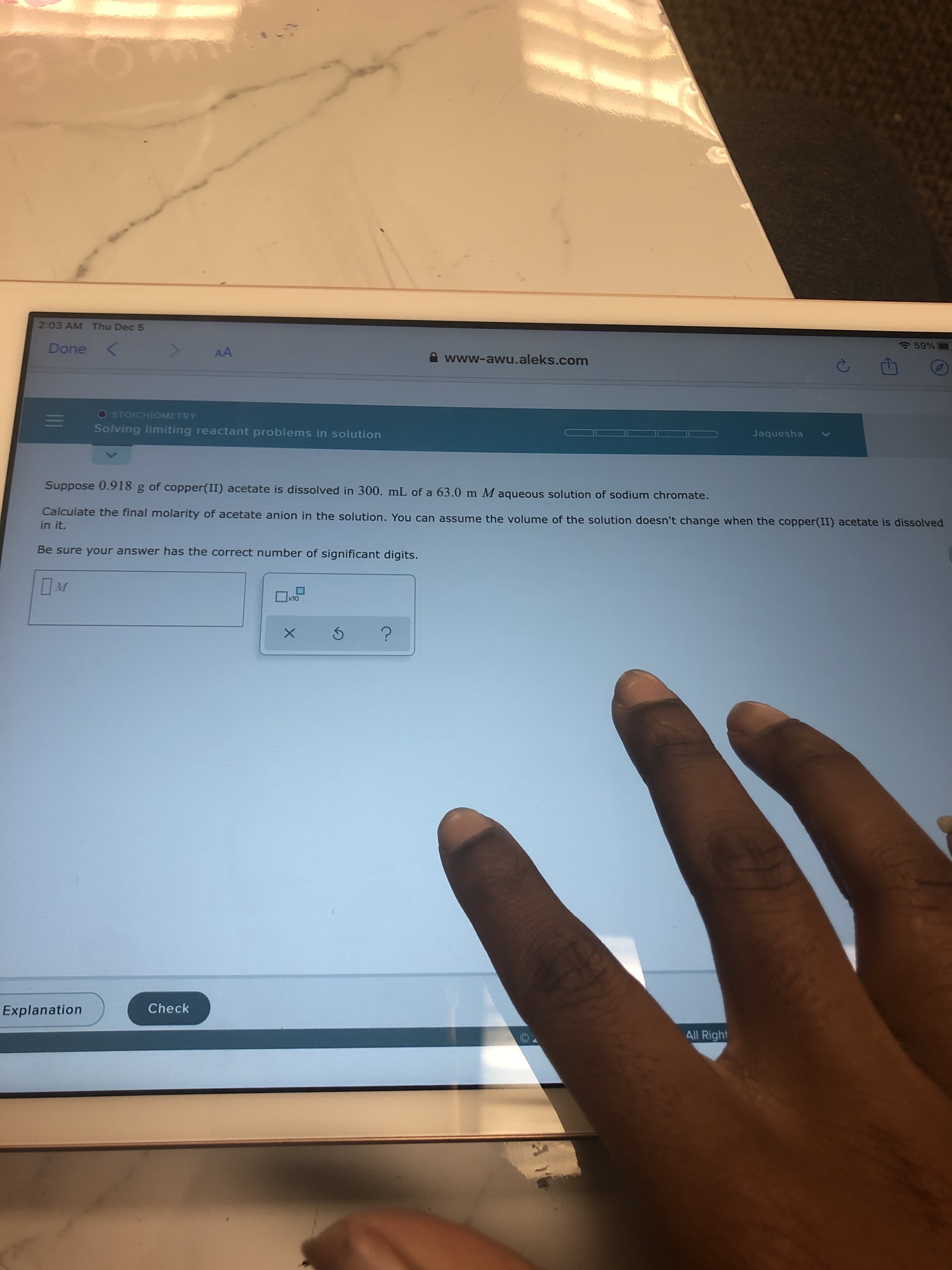 2:03 AM Thu Dec 5
Done <
AA
A www-awu.aleks.com
O STOICHIOMETRY
Solving limiting reactant problems in solution
Jaquesha
Suppose 0.918 g of copper(II) acetate is dissolved in 300. mL of a 63.0 m M aqueous solution of sodium chromate.
Calculate the final molarity of acetate anion in the solution. You can assume the volume of the solution doesn't change when the copper(II) acetate is dissolved
in it.
Be sure your answer has the correct number of significant digits.
Check
Explanation
All Right
