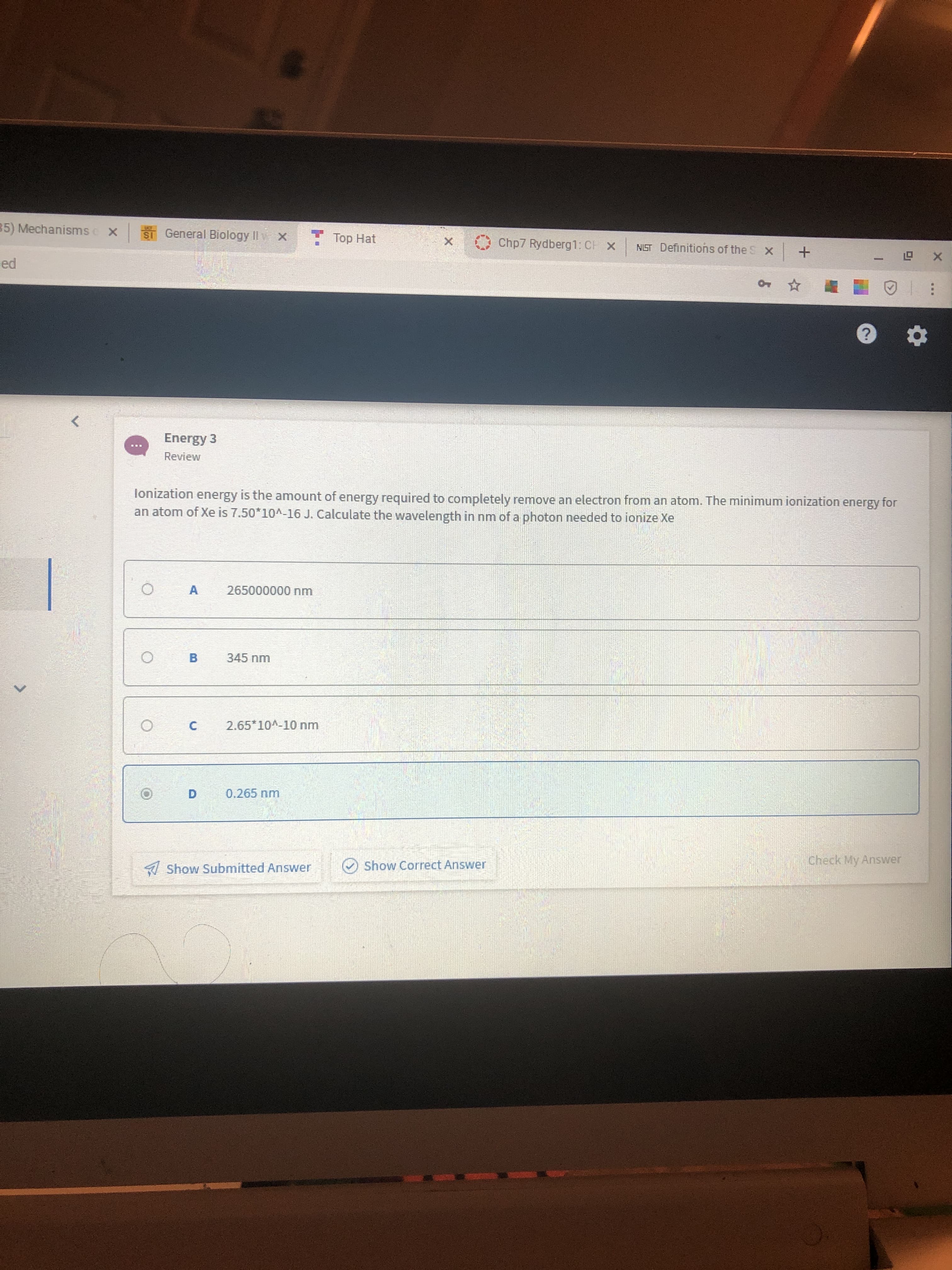 35) Mechanisms x
ST General Biology II v x
Top Hat
Chp7 Rydberg1: CH X
NIST Definitions of the S x
+
ed
Energy 3
Review
lonization energy is the amount of energy required to completely remove an electron from an atom. The minimum ionization energy for
an atom of Xe is 7.50*10^-16 J. Calculate the wavelength in nm of a photon needed to ionize Xe
265000000 nm
A
345 nm
B
2.65*10A-10 nm
0.265 nm
Check My Answer
Show Correct Answer
A Show Submitted Answer
X.
C.
