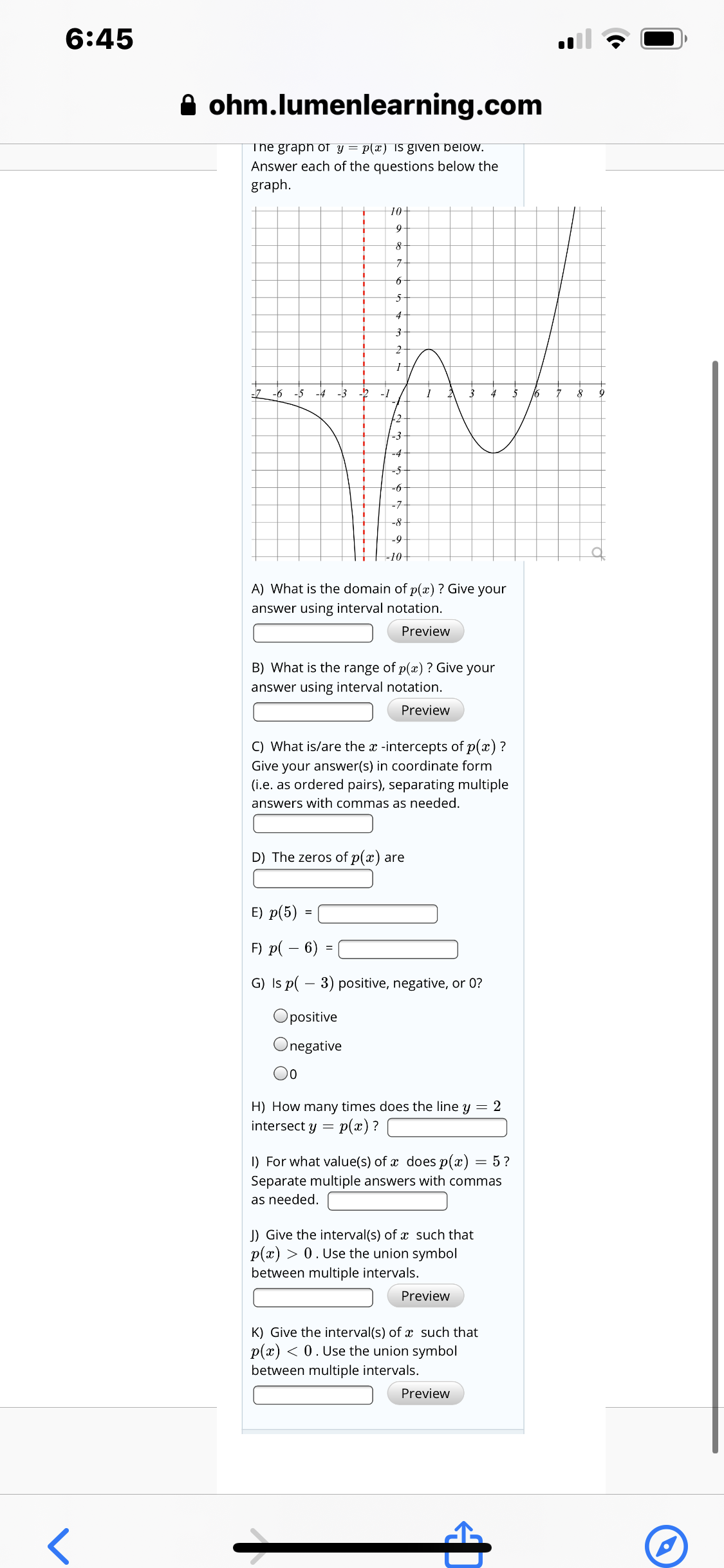 6:45
A ohm.lumenlearning.com
The graph of y = p(x) IS given below.
Answer each of the questions below the
graph.
10
5-
-5 -4 -3
-1
16
+2
-3
-4
-6
-7-
-8
-9
-10+
A) What is the domain of p(x) ? Give your
answer using interval notation.
Preview
B) What is the range of p(æ) ? Give your
answer using interval notation.
Preview
C) What is/are the x -intercepts of p(x) ?
Give your answer(s) in coordinate form
(i.e. as ordered pairs), separating multiple
answers with commas as needed.
D) The zeros of p(x) are
E) p(5) =
F) p( – 6) =
G) Is p( – 3) positive, negative, or 0?
Opositive
Onegative
00
H) How many times does the line y = 2
p(x) ?
intersect y =
I) For what value(s) of x does p(x) = 5?
Separate multiple answers with commas
as needed.
J) Give the interval(s) of x such that
p(x) > 0. Use the union symbol
between multiple intervals.
Preview
K) Give the interval(s) of x such that
p(x) < 0. Use the union symbol
between multiple intervals.
Preview
