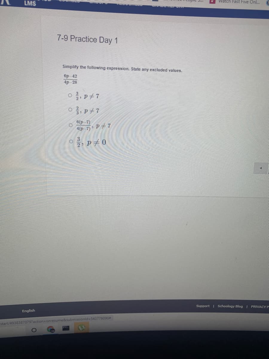 LMS
Watch Fast Five Onl.
7-9 Practice Day 1
Simplify the following expression. State any excluded values.
бр-42
4p 28
O, p+7
6(p-7)
4(p-7) P# 7
3
2 P+0
Support | Schoology Blog | PRIVACY P
English
start/4938387079?action=onresume&submissionld=543776090#
