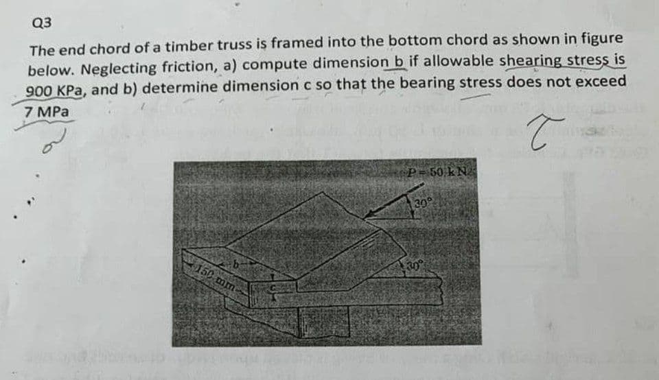 Q3
The end chord of a timber truss is framed into the bottom chord as shown in figure
below. Neglecting friction, a) compute dimension b if allowable shearing stress is
900 KPa, and b) determine dimension c so that the bearing stress does not exceed
7 MPa
T
b
150 mm-
P-50 kN.
30°
30°