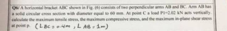 Q6/ A horizontal bracket ABC shown in Fig. (6) consists of two perpendicular arms AB and BC. Arm AB has
a solid circular cross section with diameter equal to 60 mm. At point C a load P1-2.02 kN acts vertically.
calculate the maximum tensile stress, the maximum compressive stress, and the maximum in-plane shear stress
at point p. (LBC= 0.4m, LAB=1m)
