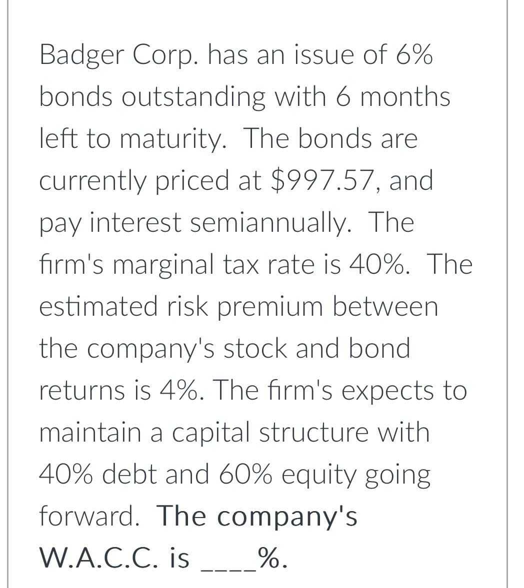 Badger Corp. has an issue of 6%
bonds outstanding with 6 months
left to maturity. The bonds are
currently priced at $997.57, and
pay interest semiannually. The
firm's marginal tax rate is 40%. The
estimated risk premium between
the company's stock and bond
returns is 4%. The firm's expects to
maintain a capital structure with
40% debt and 60% equity going
forward. The company's
W.A.C.C. is
%.