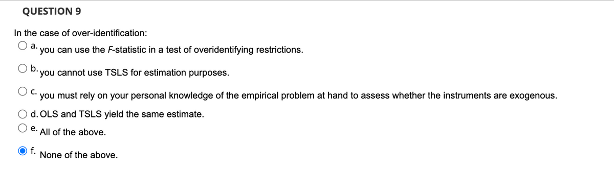 QUESTION 9
In the case of over-identification:
а.
you can use the F-statistic in a test of overidentifying restrictions.
you cannot use TSLS for estimation purposes.
С.
you must rely on your personal knowledge of the empirical problem at hand to assess whether the instruments are exogenous.
d. OLS and TSLS yield the same estimate.
е.
All of the above.
f.
None of the above.
