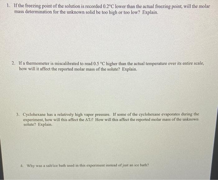 1. If the freezing point of the solution is recorded 0.2°C lower than the actual freezing point, will the molar
mass determination for the unknown solid be too high or too low? Explain.
2. If a thermometer is miscalibrated to read 0.5 °C higher than the actual temperature over its entire scale,
how will it affect the reported molar mass of the solute? Explain.
3. Cyclohexane has a relatively high vapor pressure. If some of the cyclohexane evaporates during the
experiment, how will this affect the AT? How will this affect the reported molar mass of the unknown
solute? Explain.
4. Why was a salt/ice bath used in this experiment instead of just an ice bath?
