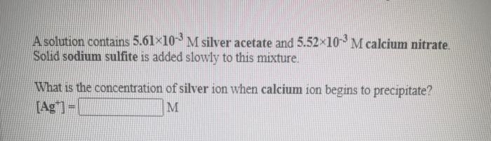 A solution contains 5.61×10 M silver acetate and 5.52x10 M calcium nitrate.
Solid sodium sulfite is added slowly to this mixture.
What is the concentration of silver ion when calcium ion begins to precipitate?
[Ag]-|
