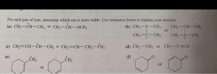 For each pair of ions, determine which ion is more stable. Use resonance forms to explain your answers.
(a) CH;-CH-CH, or CH,-CH-OCH,
(b) CH;-N-CH,
CH3-CH-CH;
or
CH;-C-CH;
CH;-C-CH,
(c) CH=CH-ČH-CH, or CH,=CH-CH;-CH2
(d) CH-CH, or CH,-C N:
(e)
CH2
CH2
()
or
or
