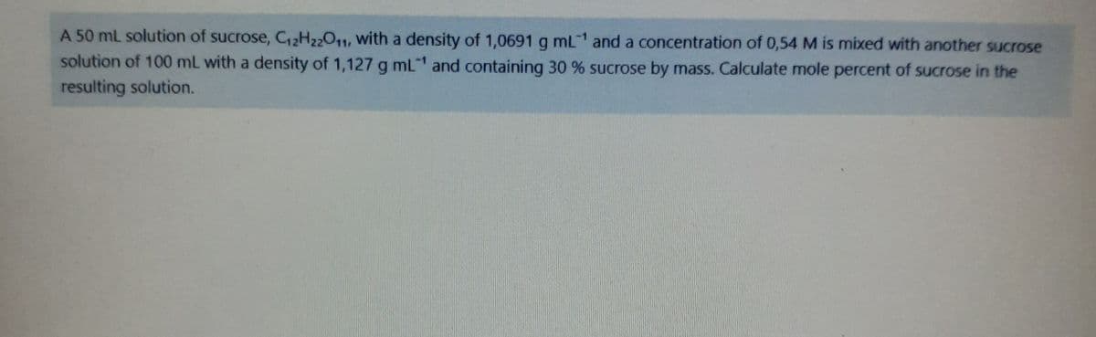 A 50 mL solution of sucrose, C2H22011, with a density of 1,0691 g mL and a concentration of 0,54 M is mixed with another sucrose
solution of 100 mL with a density of 1,127 g mL and containing 30 % sucrose by mass. Calculate mole percent of sucrose in the
resulting solution.
