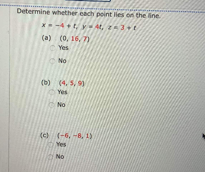 Determine whether each point lies on the line.
X = -4 + t, y = 4t, z = 3 +t
(a) (0, 16, 7)
O Yes
No
(b) (4, 5, 9)
Yes
No
(c) (-6, -8, 1)
Yes
No
