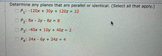 Determine any planes that are parallel or identical. (Select all that apply.)
OP: -120x + 30y + 120z = 22
O P2: 8x - 2y - 8z = 8
O P3: -40x + 10y + 40z = 2
O Pa: 24x - 6y + 24z = 4
