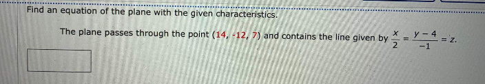 Find an equation of the plane with the given characteristics.
The plane passes through the point (14, -12, 7) and contains the line given by
y - 4
= Z.
%3D
-1
