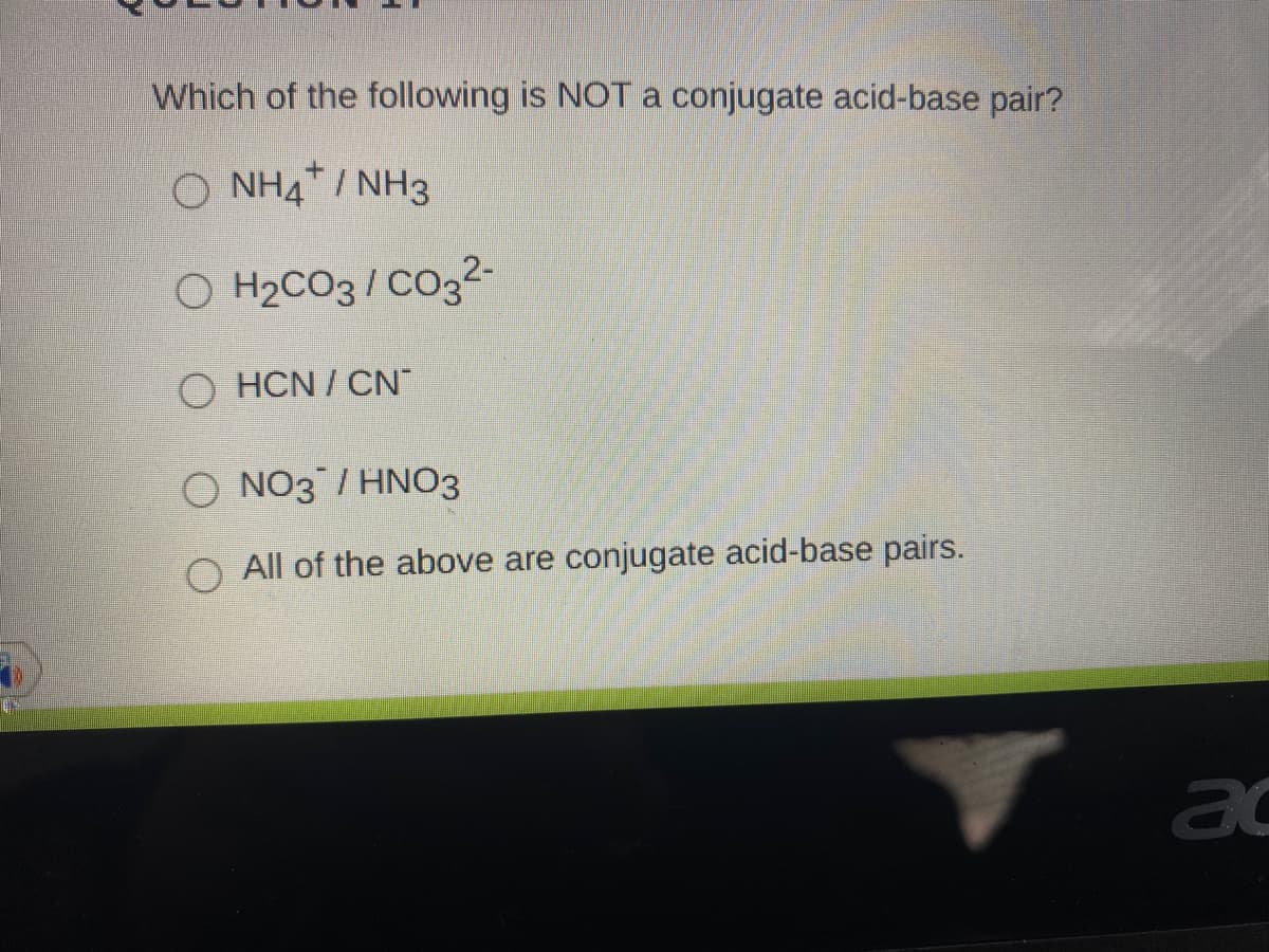 Which of the following is NOT a conjugate acid-base pair?
O NH4* / NH3
O H2CO3/ CO32-
O HCN / CN
O NO3 / HNO3
O All of the above are conjugate acid-base pairs.
ac
