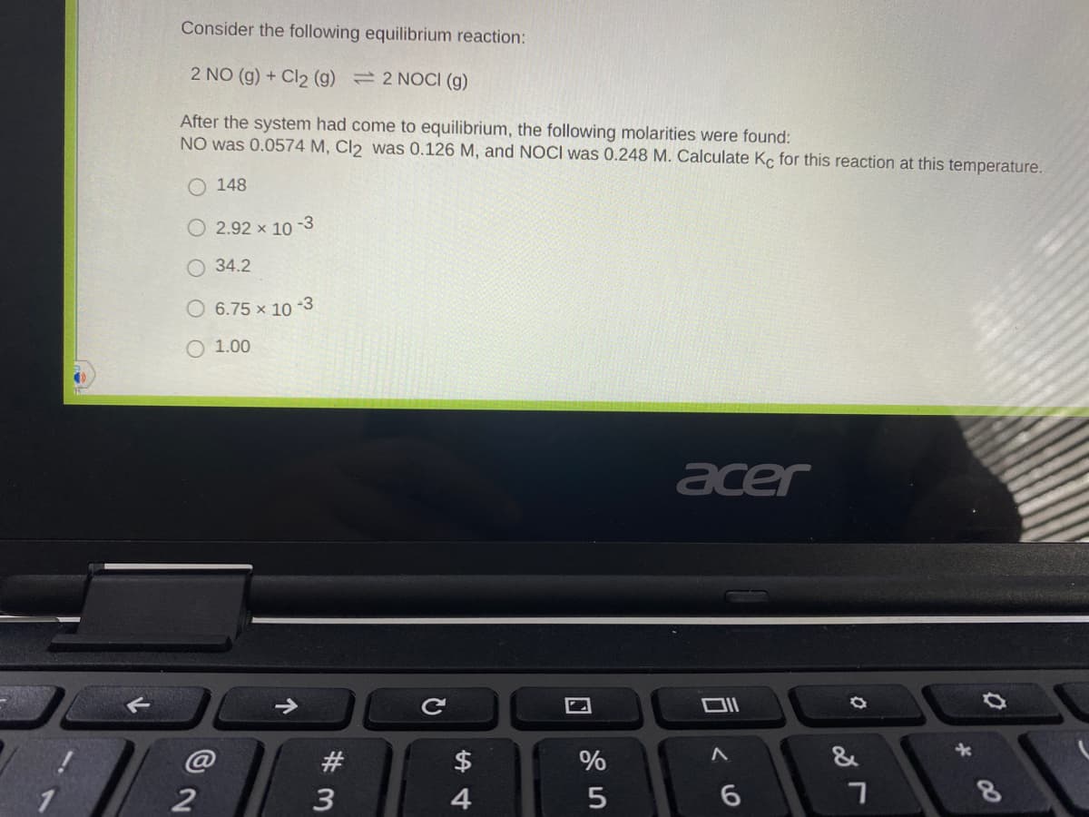 Consider the following equilibrium reaction:
2 NO (g) + Cl2 (g) =2 NOCI (g)
After the system had come to equilibrium, the following molarities were found:
NO was 0.0574 M, Cl2 was 0.126 M, and NOCI was 0.248 M. Calculate Kc for this reaction at this temperature.
O 148
O 2.92 x 10 -3
34.2
6.75 x 10 -3
O 1.00
acer
Ce
@
#
$4
%
&
2
3
4
6.
08
