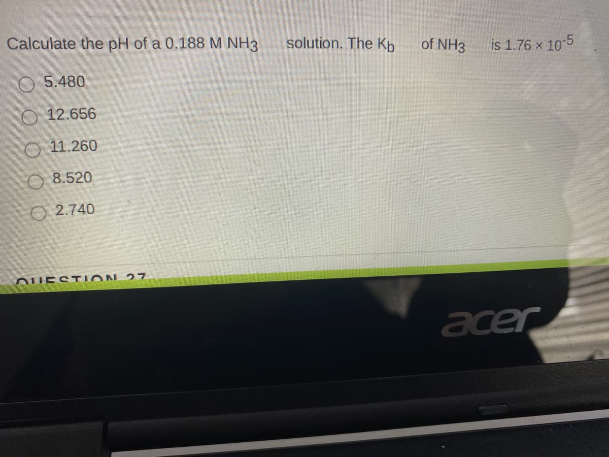 Calculate the pH of a 0.188M NH3
solution. The Kb
of NH3
is 1.76 x 10-5
O 5.480
O 12.656
11.260
8.520
O 2.740
OUESTION 27
acer
