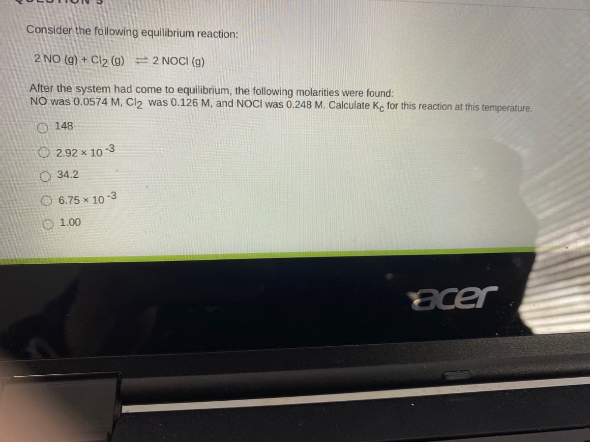 Consider the following equilibrium reaction:
2 NO (g) + Cl2 ()
2 NOCI (g)
After the system had come to equilibrium, the following molarities were found:
NO was 0.0574 M, Cl2 was 0.126 M, and NOCI was 0.248 M. Calculate Ke for this reaction at this temperature.
148
-3
2.92 x 10
34.2
-3
6.75 x 10
1.00
acer
