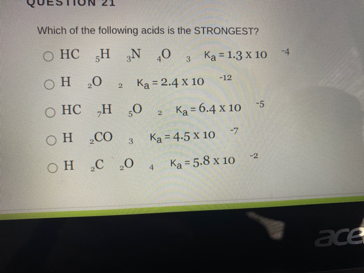 Which of the following acids is the STRONGEST?
o' N H
Ka = 2.4 x 10
О НС
Ka = 1.3 x 10
-4
°
3
O H
20
-12
2.
О НС
„H ,0
Ka = 6.4 x 10
-5
2.
OH ,CO
Ka = 4.5 x 10
-7
3.
OH C O
-2
4
Ka = 5.8 x 10
ace
