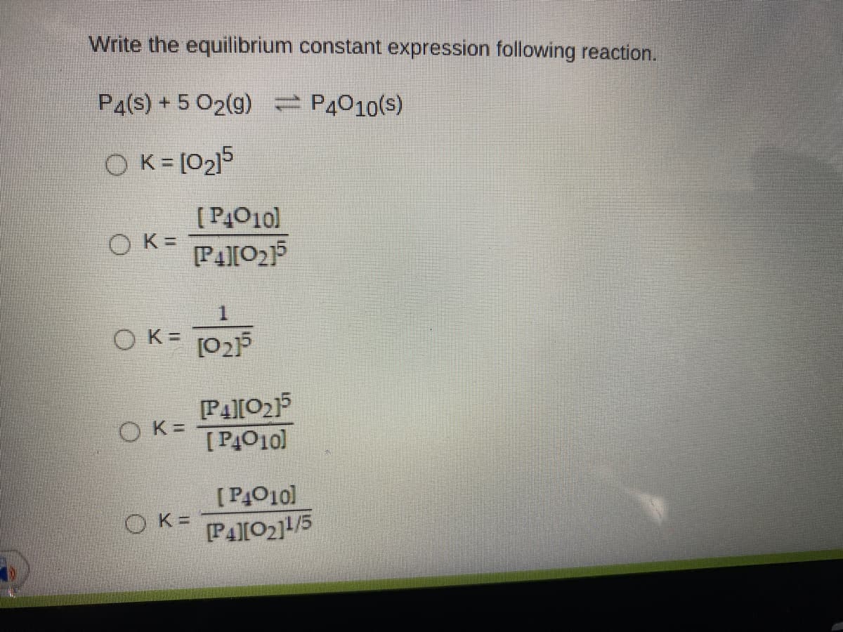 Write the equilibrium constant expression following reaction.
P4(s) + 5 02(g) P4010(s)
O K= [02]5
[P4010)
O K=
OK= [02F
PA[0215
[PĄO10]
OK =
[P4010]
O K=
[P4[02]1/5

