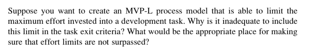 Suppose you want to create an MVP-L process model that is able to limit the
maximum effort invested into a development task. Why is it inadequate to include
this limit in the task exit criteria? What would be the appropriate place for making
sure that effort limits are not surpassed?