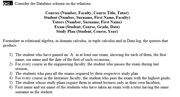 O#2: Consider the Database schema on the relations
Courses (Number, Faculty, Course Title, Tutor)
Student (Number, Surname, First Name, Faculty)
Tutors (Number, Surname, First Name)
Exam (Student, Course, Grade, Date)
Study Plan (Student, Course, Year)
Formulate in relational algebra, in domain calculus, in tuple calculus and in Data log, the queries that
produce:
1) The student who have gained an A' in at least one exam, showing for each of them, the first
name, sur name and the date of the first of such occasions;
2) For every course in the engineering faculty, the student who passes the exam during last
session;
3) The students who pass all the exams required by their respective study plan
4) For every course in the literature faculty, the student who pass the exam with the highest grade;
5) The student whose study plans require them to attend lectures only in their own faculties;
6) First name and sur name of the students who have taken an exam with a tutor having the same
surname as the student.
