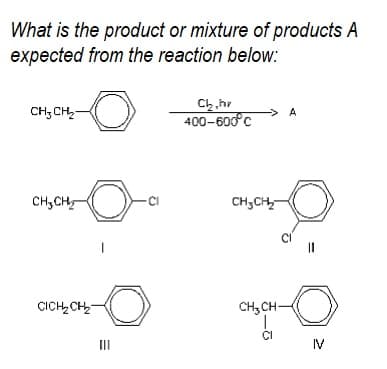 What is the product or mixture of products A
expected from the reaction below.:
Ch,hr
400-600°c
CH; CH,-
> A
CH,CH,
CH;CH
CICH,CH
CH, CH-
II
IV
