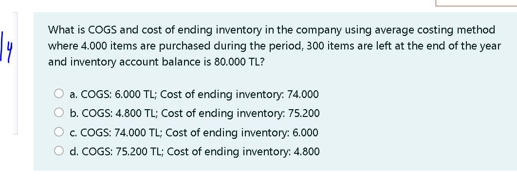 What is COGS and cost of ending inventory in the company using average costing method
where 4.000 items are purchased during the period, 300 items are left at the end of the year
and inventory account balance is 80.000 TL?
a. COGS: 6.000 TL; Cost of ending inventory: 74.000
b. COGS: 4.800 TL; Cost of ending inventory: 75.200
c. COGS: 74.000 TL; Cost of ending inventory: 6.000
O d. COGS: 75.200 TL; Cost of ending inventory: 4.800
