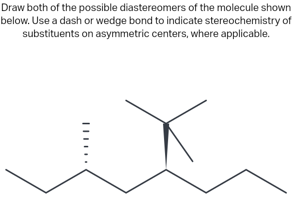 Draw both of the possible diastereomers of the molecule shown
below. Use a dash or wedge bond to indicate stereochemistry of
substituents on asymmetric centers, where applicable.