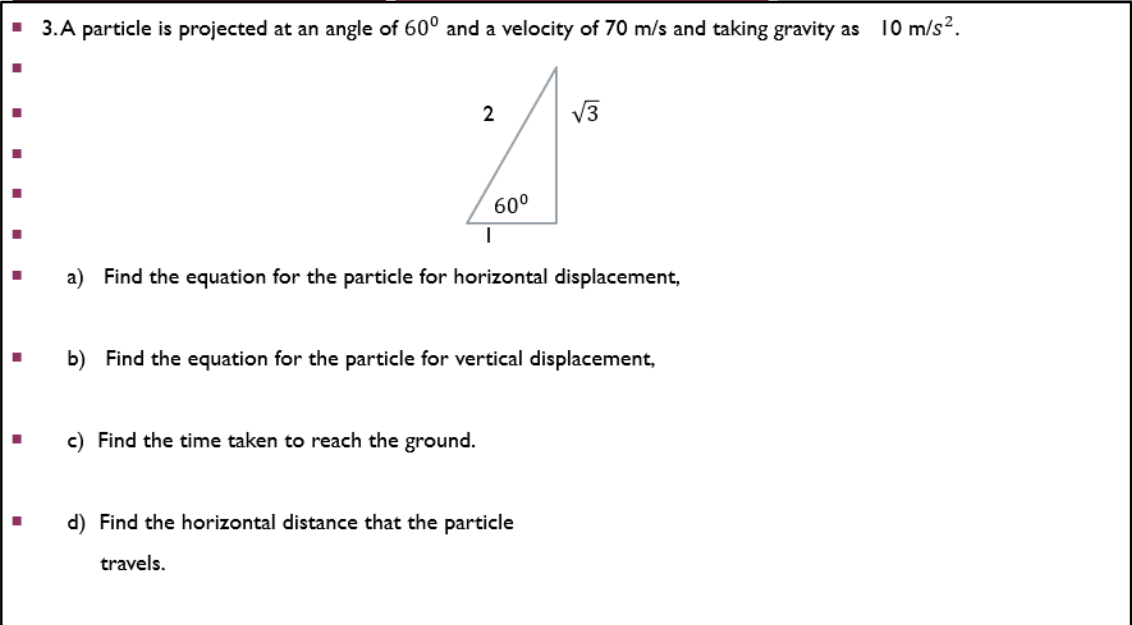 ■ 3.A particle is projected at an angle of 600 and a velocity of 70 m/s and taking gravity as 10 m/s².
2
√3
60⁰
|
a) Find the equation for the particle for horizontal displacement,
b) Find the equation for the particle for vertical displacement,
c) Find the time taken to reach the ground.
d) Find the horizontal distance that the particle
travels.