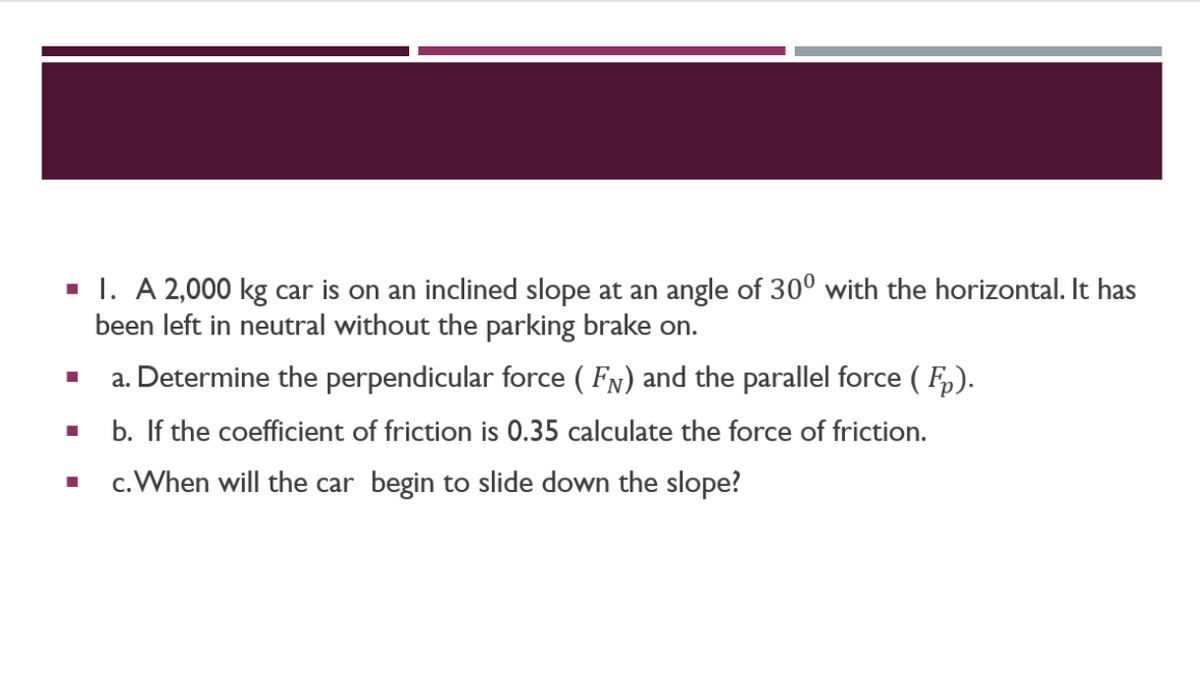 ■ I. A 2,000 kg car is on an inclined slope at an angle of 300 with the horizontal. It has
been left in neutral without the parking brake on.
a. Determine the perpendicular force ( FÅ) and the parallel force (F).
b. If the coefficient of friction is 0.35 calculate the force of friction.
c. When will the car begin to slide down the slope?