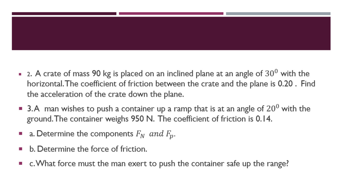▪ 2. A crate of mass 90 kg is placed on an inclined plane at an angle of 30° with the
horizontal. The coefficient of friction between the crate and the plane is 0.20. Find
the acceleration of the crate down the plane.
▪ 3.A man wishes to push a container up a ramp that is at an angle of 20⁰ with the
ground. The container weighs 950 N. The coefficient of friction is 0.14.
■
a. Determine the components FN and Fp.
▪ b. Determine the force of friction.
▪ c. What force must the man exert to push the container safe up the range?