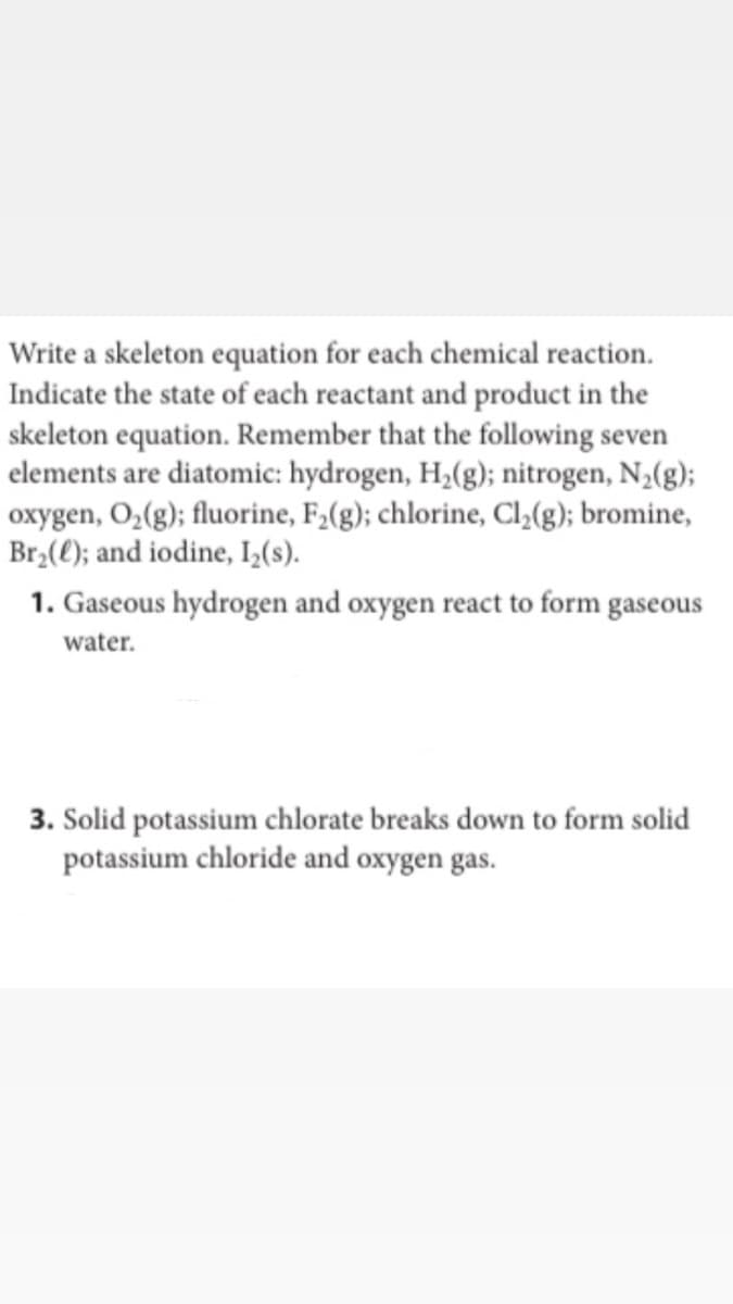 Write a skeleton equation for each chemical reaction.
Indicate the state of each reactant and product in the
skeleton equation. Remember that the following seven
elements are diatomic: hydrogen, H,(g); nitrogen, N2(g);
oxygen, O,(g); fluorine, F,(g); chlorine, Cl,(g); bromine,
Br,(0); and iodine, IL(s).
1. Gaseous hydrogen and oxygen react to form gaseous
water.
3. Solid potassium chlorate breaks down to form solid
potassium chloride and oxygen gas.
