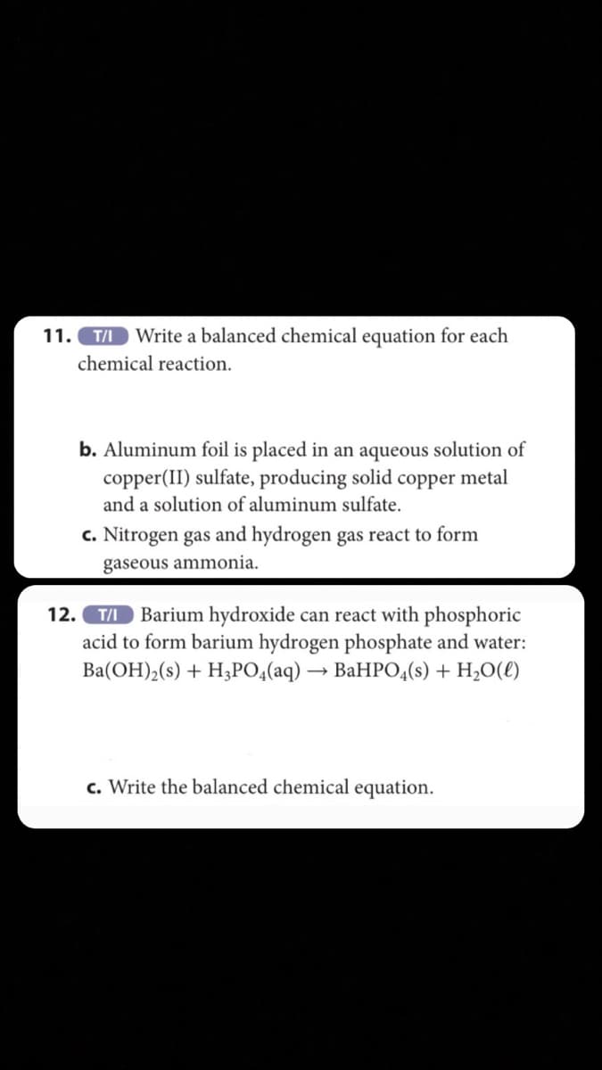 11. T/I
Write a balanced chemical equation for each
chemical reaction.
b. Aluminum foil is placed in an aqueous solution of
copper(II) sulfate, producing solid copper metal
and a solution of aluminum sulfate.
c. Nitrogen gas and hydrogen gas react to form
gaseous ammonia.
Barium hydroxide can react with phosphoric
acid to form barium hydrogen phosphate and water:
Ba(OH),(s) + H3PO4(aq) → BaHPO4(s) + H,O(£)
12.
T/I
c. Write the balanced chemical equation.
